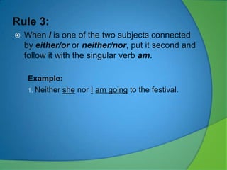 Rule 3:


When I is one of the two subjects connected
by either/or or neither/nor, put it second and
follow it with the singular verb am.
Example:
1. Neither she nor I am going to the festival.

 