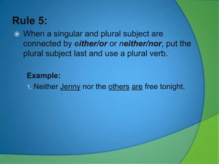 Rule 5:


When a singular and plural subject are
connected by either/or or neither/nor, put the
plural subject last and use a plural verb.
Example:
1. Neither Jenny nor the others are free tonight.

 
