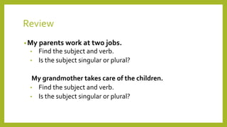 Review 
•My parents work at two jobs. 
• Find the subject and verb. 
• Is the subject singular or plural? 
My grandmother takes care of the children. 
• Find the subject and verb. 
• Is the subject singular or plural? 
 