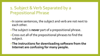 1. Subject & Verb Separated by a 
Prepositional Phrase 
• In some sentences, the subject and verb are not next to 
each other. 
•The subject is never part of a prepositional phrase. 
•Cross out all of the prepositional phrases to find the 
subject. 
•The instructions for downloading software from the 
Internet are confusing for many people. 
 