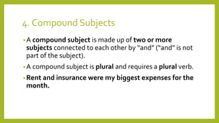 4. Compound Subjects 
•A compound subject is made up of two or more 
subjects connected to each other by “and” (“and” is not 
part of the subject). 
•A compound subject is plural and requires a plural verb. 
•Rent and insurance were my biggest expenses for the 
month. 
 