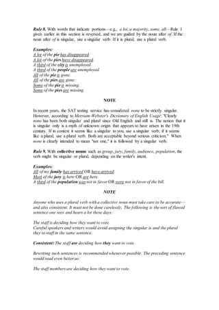 Rule 8. With words that indicate portions—e.g., a lot, a majority, some, all—Rule 1
given earlier in this section is reversed, and we are guided by the noun after of. If the
noun after of is singular, use a singular verb. If it is plural, use a plural verb.
Examples:
A lot of the pie has disappeared.
A lot of the pies have disappeared.
A third of the city is unemployed.
A third of the people are unemployed.
All of the pie is gone.
All of the pies are gone.
Some of the pie is missing.
Some of the pies are missing.
NOTE
In recent years, the SAT testing service has considered none to be strictly singular.
However, according to Merriam-Webster's Dictionary of English Usage: "Clearly
none has been both singular and plural since Old English and still is. The notion that it
is singular only is a myth of unknown origin that appears to have arisen in the 19th
century. If in context it seems like a singular to you, use a singular verb; if it seems
like a plural, use a plural verb. Both are acceptable beyond serious criticism." When
none is clearly intended to mean "not one," it is followed by a singular verb.
Rule 9. With collective nouns such as group, jury, family, audience, population, the
verb might be singular or plural, depending on the writer's intent.
Examples:
All of my family has arrived OR have arrived.
Most of the jury is here OR are here.
A third of the population was not in favor OR were not in favor of the bill.
NOTE
Anyone who uses a plural verb with a collective noun must take care to be accurate—
and also consistent. It must not be done carelessly. The following is the sort of flawed
sentence one sees and hears a lot these days:
The staff is deciding how they want to vote.
Careful speakers and writers would avoid assigning the singular is and the plural
they to staff in the same sentence.
Consistent: The staff are deciding how they want to vote.
Rewriting such sentences is recommended whenever possible. The preceding sentence
would read even better as:
The staff members are deciding how they want to vote.
 