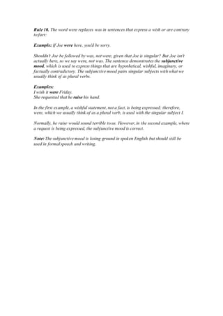 Rule 10. The word were replaces was in sentences that express a wish or are contrary
to fact:
Example: If Joe were here, you'd be sorry.
Shouldn't Joe be followed by was, not were, given that Joe is singular? But Joe isn't
actually here, so we say were, not was. The sentence demonstrates the subjunctive
mood, which is used to express things that are hypothetical, wishful, imaginary, or
factually contradictory. The subjunctive mood pairs singular subjects with what we
usually think of as plural verbs.
Examples:
I wish it were Friday.
She requested that he raise his hand.
In the first example, a wishful statement, not a fact, is being expressed; therefore,
were, which we usually think of as a plural verb, is used with the singular subject I.
Normally, he raise would sound terrible to us. However, in the second example, where
a request is being expressed, the subjunctive mood is correct.
Note: The subjunctive mood is losing ground in spoken English but should still be
used in formal speech and writing.
 