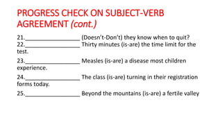 PROGRESS CHECK ON SUBJECT-VERB
AGREEMENT (cont.)
21._________________ (Doesn’t-Don’t) they know when to quit?
22._________________ Thirty minutes (is-are) the time limit for the
test.
23._________________ Measles (is-are) a disease most children
experience.
24._________________ The class (is-are) turning in their registration
forms today.
25._________________ Beyond the mountains (is-are) a fertile valley
 