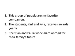 1. This group of people are my favorite
companion.
2. The students, Karl and Kyla, receives awards
yearly.
3. Christian and Paula works hard abroad for
their family’s future.
 
