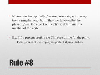 Rule #8
• Nouns denoting quantity, fraction, percentage, currency,
take a singular verb, but if they are followed by the
phrase of the, the object of the phrase determines the
number of the verb.
• Ex. Fifty percent prefers the Chinese cuisine for the party.
Fifty percent of the employees prefer Filipino dishes.
 