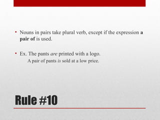 Rule #10
• Nouns in pairs take plural verb, except if the expression a
pair of is used.
• Ex. The pants are printed with a logo.
A pair of pants is sold at a low price.
 