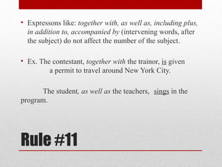 Rule #11
• Expressons like: together with, as well as, including plus,
in addition to, accompanied by (intervening words, after
the subject) do not affect the number of the subject.
• Ex. The contestant, together with the trainor, is given
a permit to travel around New York City.
The student, as well as the teachers, sings in the
program.
 