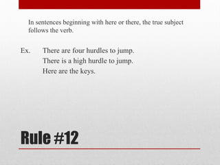 Rule #12
In sentences beginning with here or there, the true subject
follows the verb.
Ex. There are four hurdles to jump.
There is a high hurdle to jump.
Here are the keys.
 