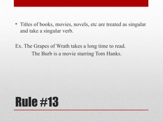 Rule #13
• Titles of books, movies, novels, etc are treated as singular
and take a singular verb.
Ex. The Grapes of Wrath takes a long time to read.
The Burb is a movie starring Tom Hanks.
 