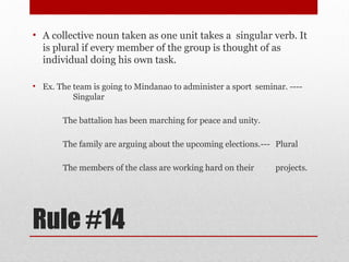 Rule #14
• A collective noun taken as one unit takes a singular verb. It
is plural if every member of the group is thought of as
individual doing his own task.
• Ex. The team is going to Mindanao to administer a sport seminar. ----
Singular
The battalion has been marching for peace and unity.
The family are arguing about the upcoming elections.--- Plural
The members of the class are working hard on their projects.
 