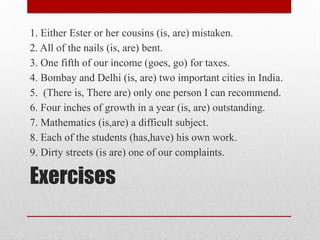 Exercises
1. Either Ester or her cousins (is, are) mistaken.
2. All of the nails (is, are) bent.
3. One fifth of our income (goes, go) for taxes.
4. Bombay and Delhi (is, are) two important cities in India.
5. (There is, There are) only one person I can recommend.
6. Four inches of growth in a year (is, are) outstanding.
7. Mathematics (is,are) a difficult subject.
8. Each of the students (has,have) his own work.
9. Dirty streets (is are) one of our complaints.
 