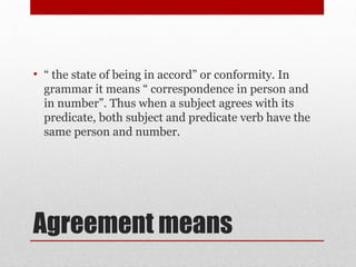 Agreement means
• “ the state of being in accord” or conformity. In
grammar it means “ correspondence in person and
in number”. Thus when a subject agrees with its
predicate, both subject and predicate verb have the
same person and number.
 
