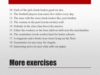 More exercises
10. Each of the girls (look-looks) good on skis.
11. The football players (run-runs) five miles every day.
12. The man with the roses (look-looks) like your brother.
13. The women in the pool (swim-swims) well.
14. Nobody in the class (has-have) the answer.
15. Either the workers or the boss (deliver-delivers) the merchandise.
16. The committee (work-works) hard for better schools.
17. A magazine and a book (was-were) lying on the floor.
18. Gymnastics (is-are) easy for Angela.
19. Interesting news (is-are) what sells our paper.
 