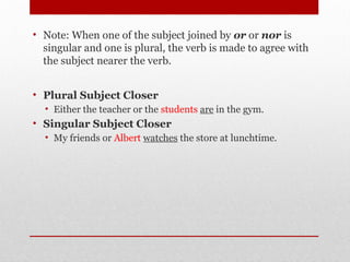 • Note: When one of the subject joined by or or nor is
singular and one is plural, the verb is made to agree with
the subject nearer the verb.
• Plural Subject Closer
• Either the teacher or the students are in the gym.
• Singular Subject Closer
• My friends or Albert watches the store at lunchtime.
 
