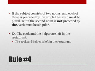 Rule #4
• If the subject consists of two nouns, and each of
these is preceded by the article the, verb must be
plural. But if the second noun is not preceded by
the, verb must be singular.
• Ex. The cook and the helper are left in the
restaurant.
• The cook and helper is left in the restaurant.
 