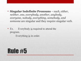 Rule #5
• Singular Indefinite Pronouns – each, either,
neither, one, everybody, another, anybody,
everyone, nobody, everything, somebody, and
someone are singular and they require singular verb.
• Ex. Everybody is required to attend the
program.
Everything is in order.
 