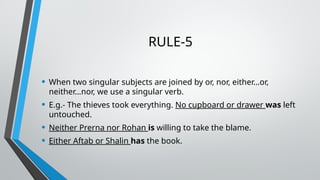 RULE-5
• When two singular subjects are joined by or, nor, either…or,
neither…nor, we use a singular verb.
• E.g.- The thieves took everything. No cupboard or drawer was left
untouched.
• Neither Prerna nor Rohan is willing to take the blame.
• Either Aftab or Shalin has the book.
 