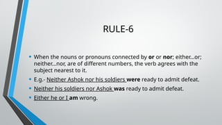 RULE-6
• When the nouns or pronouns connected by or or nor; either…or;
neither…nor, are of different numbers, the verb agrees with the
subject nearest to it.
• E.g.- Neither Ashok nor his soldiers were ready to admit defeat.
• Neither his soldiers nor Ashok was ready to admit defeat.
• Either he or I am wrong.
 