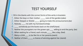 TEST YOURSELF
• Fill in the blanks with the correct forms of the verbs in brackets:
1. Either the boys or their mother ______ care of the garden.(take)
2. Either Deepak or Shefali ______ going to make the announcement.(be)
3. Nobody _____ me with my homework.(help)
4. _____ somebody put the books back on the shelf.(have)
5. Neither the youngsters nor the grown-ups ____ willing to end the party. (be)
6. When waiting for a friend, each minute ______ like a day. (feel)
7. Many a child ____ to be like his or her parents.(want)
8. Neither of them ______ a chance of winning against her. (stand)
 