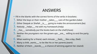 ANSWERS
• Fill in the blanks with the correct forms of the verbs in brackets:
1. Either the boys or their mother __takes____ care of the garden.(take)
2. Either Deepak or Shefali __is____ going to make the announcement.(be)
3. Nobody __helps___ me with my homework.(help)
4. __Has___ somebody put the books back on the shelf.(have)
5. Neither the youngsters nor the grown-ups __are__ willing to end the party.
(be)
6. When waiting for a friend, each minute ___feels___ like a day. (feel)
7. Many a child _wants___ to be like his or her parents.(want)
8. Neither of them __stands____ a chance of winning against her. (stand)
 