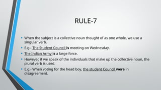 RULE-7
• When the subject is a collective noun thought of as one whole, we use a
singular verb.
• E.g.- The Student Council is meeting on Wednesday.
• The Indian Army is a large force.
• However, if we speak of the individuals that make up the collective noun, the
plural verb is used.
• E.g.- When voting for the head boy, the student Council were in
disagreement.
 