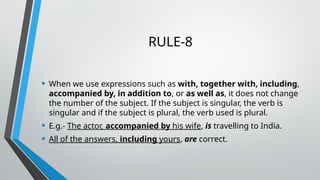 RULE-8
• When we use expressions such as with, together with, including,
accompanied by, in addition to, or as well as, it does not change
the number of the subject. If the subject is singular, the verb is
singular and if the subject is plural, the verb used is plural.
• E.g.- The actor, accompanied by his wife, is travelling to India.
• All of the answers, including yours, are correct.
 