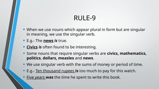 RULE-9
• When we use nouns which appear plural in form but are singular
in meaning, we use the singular verb.
• E.g.- The news is true.
• Civics is often found to be interesting.
• Some nouns that require singular verbs are civics, mathematics,
politics, dollars, measles and news.
• We use singular verb with the sums of money or period of time.
• E.g.- Ten thousand rupees is too much to pay for this watch.
• Five years was the time he spent to write this book.
 