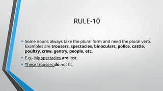RULE-10
• Some nouns always take the plural form and need the plural verb.
Examples are trousers, spectacles, binoculars, police, cattle,
poultry, crew, gentry, people, etc.
• E.g.- My spectacles are lost.
• These trousers do not fit.
 