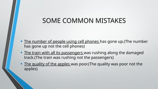 SOME COMMON MISTAKES
• The number of people using cell phones has gone up.(The number
has gone up not the cell phones)
• The train with all its passengers was rushing along the damaged
track.(The train was rushing not the passengers)
• The quality of the apples was poor.(The quality was poor not the
apples)
 
