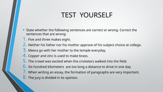 TEST YOURSELF
• State whether the following sentences are correct or wrong. Correct the
sentences that are wrong:
1. Five and three makes eight.
2. Neither his father nor his mother approve of his subject choice at college.
3. Meera go with her mother to the temple everyday.
4. Copper and zinc is used to make brass.
5. The crowd was excited when the cricketers walked into the field.
6. Six hundred kilometers are too long a distance to drive in one day.
7. When writing an essay, the formation of paragraphs are very important.
8. The jury is divided in its opinion.
 