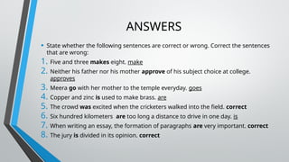 ANSWERS
• State whether the following sentences are correct or wrong. Correct the sentences
that are wrong:
1. Five and three makes eight. make
2. Neither his father nor his mother approve of his subject choice at college.
approves
3. Meera go with her mother to the temple everyday. goes
4. Copper and zinc is used to make brass. are
5. The crowd was excited when the cricketers walked into the field. correct
6. Six hundred kilometers are too long a distance to drive in one day. is
7. When writing an essay, the formation of paragraphs are very important. correct
8. The jury is divided in its opinion. correct
 