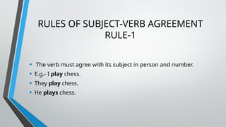 RULES OF SUBJECT-VERB AGREEMENT
RULE-1
• The verb must agree with its subject in person and number.
• E.g.- I play chess.
• They play chess.
• He plays chess.
 