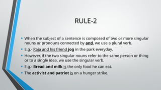 RULE-2
• When the subject of a sentence is composed of two or more singular
nouns or pronouns connected by and, we use a plural verb.
• E.g.- Raja and his friend jog in the park everyday.
• However, if the two singular nouns refer to the same person or thing
or to a single idea, we use the singular verb.
• E.g.- Bread and milk is the only food he can eat.
• The activist and patriot is on a hunger strike.
 