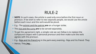RULE-2
• NOTE: In such cases, the article is used only once before the first noun or
pronoun. If we wish to refer to two separate people, we would use the article
before each noun and the verb would be plural.
• E.g.- The activist and the patriot are on a hunger strike.
• The rice and the curry are to be served separately.
• To get the agreement right, a simple rule we can follow is to replace the
compound subject with a personal pronoun and then make sure the verb
agrees with the pronoun.
• E.g.- Raja and his friend jog in the park every evening.- Raja and his friend- They
• Hence, They jog…
 
