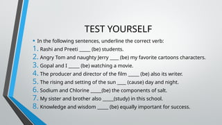 TEST YOURSELF
• In the following sentences, underline the correct verb:
1. Rashi and Preeti _____ (be) students.
2. Angry Tom and naughty Jerry ____ (be) my favorite cartoons characters.
3. Gopal and I _____ (be) watching a movie.
4. The producer and director of the film _____ (be) also its writer.
5. The rising and setting of the sun ____ (cause) day and night.
6. Sodium and Chlorine _____(be) the components of salt.
7. My sister and brother also _____(study) in this school.
8. Knowledge and wisdom _____ (be) equally important for success.
 