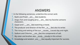 ANSWERS
• In the following sentences, underline the correct verb:
1. Rashi and Preeti __are___ (be) students.
2. Angry Tom and naughty Jerry __ are__ (be) my favorite cartoons
characters.
3. Gopal and I ___are__ (be) watching a movie.
4. The producer and director of the film __is___ (be) also its writer.
5. The rising and setting of the sun __causes__ (cause) day and night.
6. Sodium and Chlorine ___are__(be) the components of salt.
7. My sister and brother also __study___(study) in this school.
8. Knowledge and wisdom _are____ (be) equally important for success.
 
