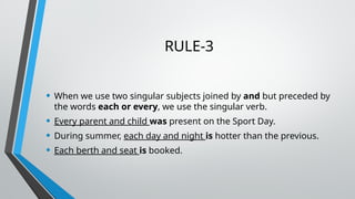 RULE-3
• When we use two singular subjects joined by and but preceded by
the words each or every, we use the singular verb.
• Every parent and child was present on the Sport Day.
• During summer, each day and night is hotter than the previous.
• Each berth and seat is booked.
 