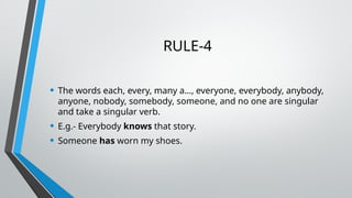 RULE-4
• The words each, every, many a…, everyone, everybody, anybody,
anyone, nobody, somebody, someone, and no one are singular
and take a singular verb.
• E.g.- Everybody knows that story.
• Someone has worn my shoes.
 