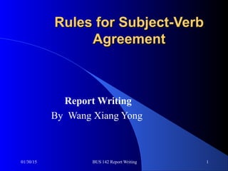 01/30/15 BUS 142 Report Writing 1
Rules for Subject-VerbRules for Subject-Verb
AgreementAgreement
Report Writing
By Wang Xiang Yong
 