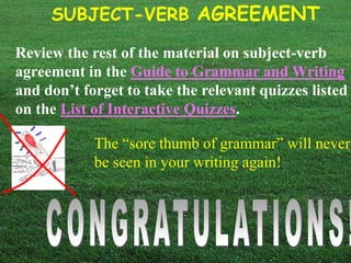 SUBJECT-VERB AGREEMENT 
Review the rest of the material on subject-verb 
agreement in the Guide to Grammar and Writing 
and don’t forget to take the relevant quizzes listed 
on the List of Interactive Quizzes. 
The “sore thumb of grammar” will never 
be seen in your writing again! 
 