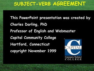 SUBJECT-VERB AGREEMENT 
This PowerPoint presentation was created by 
Charles Darling, PhD 
Professor of English and Webmaster 
Capital Community College 
Hartford, Connecticut 
copyright November 1999 
