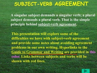 SUBJECT-VERB AGREEMENT 
A singular subject demands a singular verb; a plural 
subject demands a plural verb. That is the simple 
principle behind subject-verb agreement. 
This presentation will explore some of the 
difficulties we have with subject-verb agreement 
and provide some notes about avoiding agreement 
problems in our own writing. Hyperlinks to the 
Guide to Grammar and Writing are provided in this 
color. Links between subjects and verbs will be 
shown with red lines. 
 