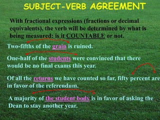 SUBJECT-VERB AGREEMENT 
With fractional expressions (fractions or decimal 
equivalents), the verb will be determined by what is 
being measured: is it COUNTABLE or not. 
Two-fifths of the grain is ruined. 
One-half of the students were convinced that there 
would be no final exams this year. 
Of all the returns we have counted so far, fifty percent are 
in favor of the referendum. 
A majority of the student body is in favor of asking the 
Dean to stay another year. 
 