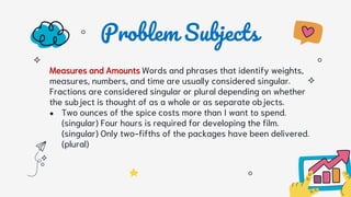 Problem Subjects
Measures and Amounts Words and phrases that identify weights,
measures, numbers, and time are usually considered singular.
Fractions are considered singular or plural depending on whether
the subject is thought of as a whole or as separate objects.
● Two ounces of the spice costs more than I want to spend.
(singular) Four hours is required for developing the film.
(singular) Only two-fifths of the packages have been delivered.
(plural)
 