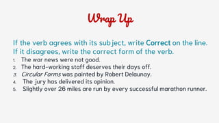 Wrap Up
If the verb agrees with its subject, write Correct on the line.
If it disagrees, write the correct form of the verb.
1. The war news were not good.
2. The hard-working staff deserves their days off.
3. Circular Forms was painted by Robert Delaunay.
4. The jury has delivered its opinion.
5. Slightly over 26 miles are run by every successful marathon runner.
 