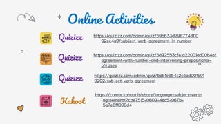 Online Activities
https://quizizz.com/admin/quiz/59b633d298774d110
02ce4a9/subject-verb-agreement-in-number
Quizizz
Quizizz https://quizizz.com/admin/quiz/5d92553cfe1a22001ad00b4a/
agreement-with-number-and-intervening-prepositional-
phrases
Quizizz https://quizizz.com/admin/quiz/5db1e654c2c5ad001b91
0202/subject-verb-agreement
Kahoot
https://create.kahoot.it/share/language-subject-verb-
agreement/7cae7515-0609-4ec5-967b-
5a7e8f1000d4
 