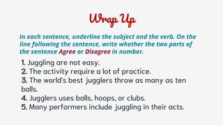Wrap Up
1. Juggling are not easy.
2. The activity require a lot of practice.
3. The world's best jugglers throw as many as ten
balls.
4. Jugglers uses balls, hoops, or clubs.
5. Many performers include juggling in their acts.
In each sentence, underline the subject and the verb. On the
line following the sentence, write whether the two parts of
the sentence Agree or Disagree in number.
 