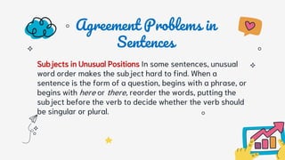 Agreement Problems in
Sentences
Subjects in Unusual Positions In some sentences, unusual
word order makes the subject hard to find. When a
sentence is the form of a question, begins with a phrase, or
begins with here or there, reorder the words, putting the
subject before the verb to decide whether the verb should
be singular or plural.
 