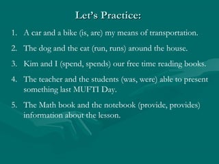 Let’s Practice:
1. A car and a bike (is, are) my means of transportation.
2. The dog and the cat (run, runs) around the house.
3. Kim and I (spend, spends) our free time reading books.
4. The teacher and the students (was, were) able to present
   something last MUFTI Day.
5. The Math book and the notebook (provide, provides)
   information about the lesson.
 